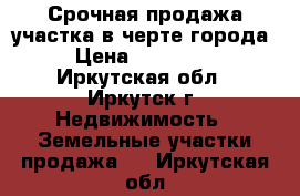 Срочная продажа участка в черте города › Цена ­ 260 000 - Иркутская обл., Иркутск г. Недвижимость » Земельные участки продажа   . Иркутская обл.